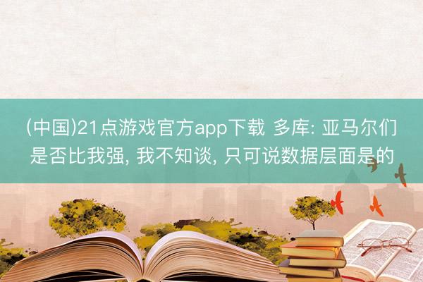 (中国)21点游戏官方app下载 多库: 亚马尔们是否比我强， 我不知谈， 只可说数据层面是的