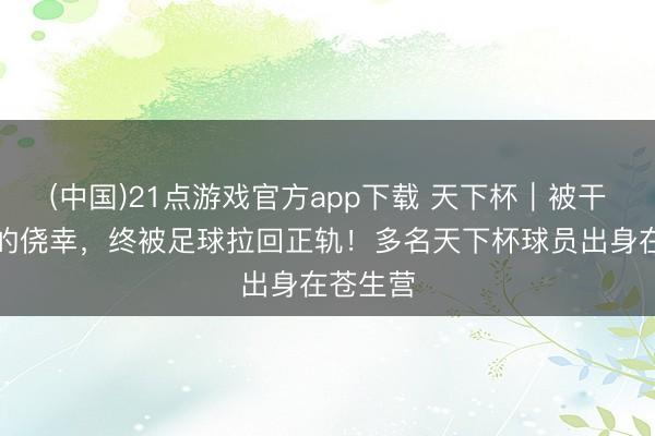 (中国)21点游戏官方app下载 天下杯｜被干戈歪曲的侥幸，终被足球拉回正轨！多名天下杯球员出身在苍生营
