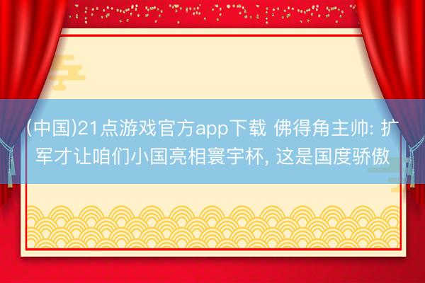 (中国)21点游戏官方app下载 佛得角主帅: 扩军才让咱们小国亮相寰宇杯， 这是国度骄傲