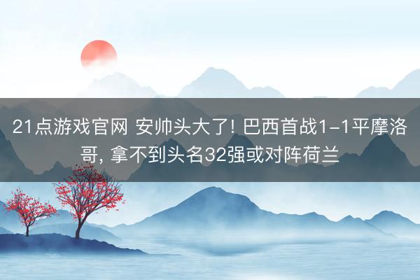 21点游戏官网 安帅头大了! 巴西首战1-1平摩洛哥， 拿不到头名32强或对阵荷兰