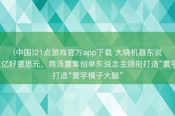 (中国)21点游戏官方app下载 大晓机器东说念主融资数亿好意思元,商汤麇集创举东说念主领衔打造“寰宇模子大脑”