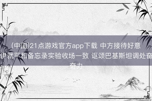 (中国)21点游戏官方app下载 中方接待好意思伊就平和备忘录实验收场一致 讴颂巴基斯坦调处奋力