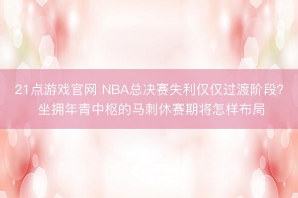 21点游戏官网 NBA总决赛失利仅仅过渡阶段? 坐拥年青中枢的马刺休赛期将怎样布局