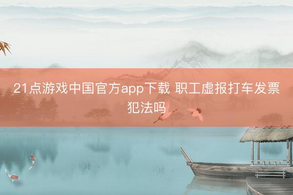 21点游戏中国官方app下载 职工虚报打车发票犯法吗
