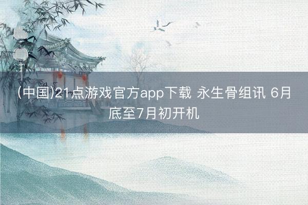 (中国)21点游戏官方app下载 永生骨组讯 6月底至7月初开机