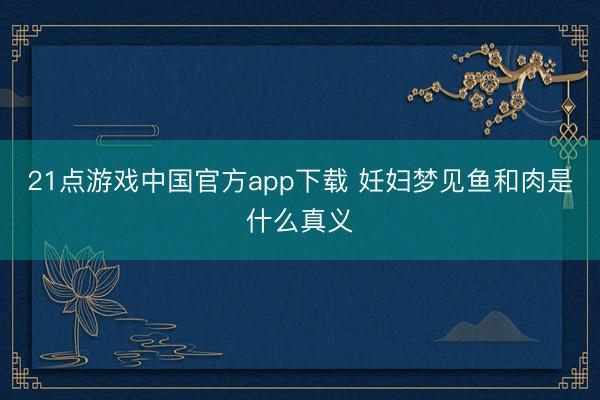 21点游戏中国官方app下载 妊妇梦见鱼和肉是什么真义