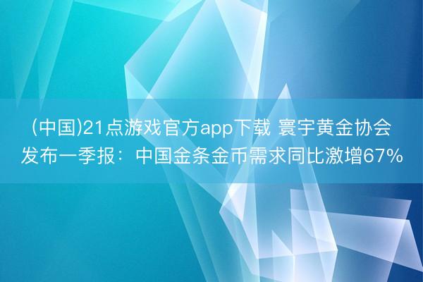 (中国)21点游戏官方app下载 寰宇黄金协会发布一季报：中国金条金币需求同比激增67%