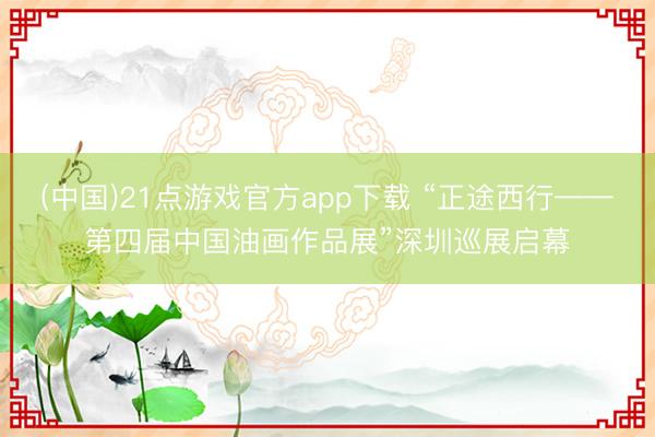 (中国)21点游戏官方app下载 “正途西行——第四届中国油画作品展”深圳巡展启幕