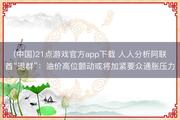 (中国)21点游戏官方app下载 人人分析阿联酋“退群”:油价高位颤动或将加紧要众通胀压力