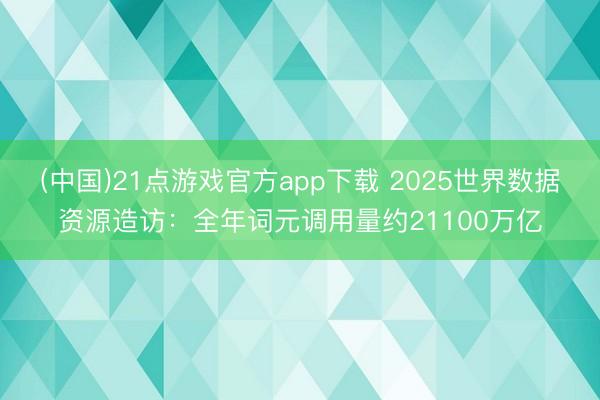 (中国)21点游戏官方app下载 2025世界数据资源造访:全年词元调用量约21100万亿