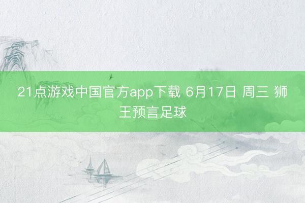 21点游戏中国官方app下载 6月17日 周三 狮王预言足球