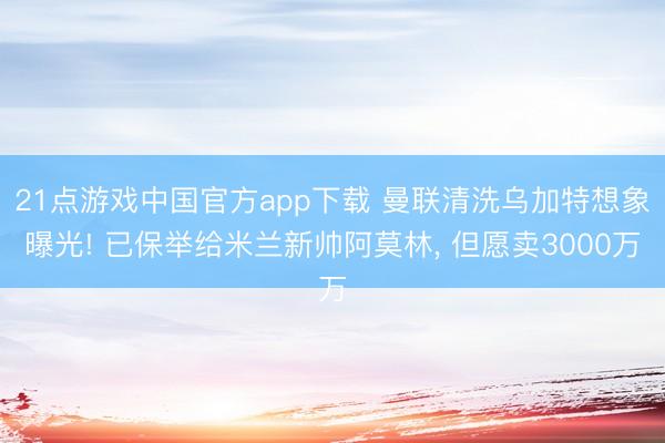 21点游戏中国官方app下载 曼联清洗乌加特想象曝光! 已保举给米兰新帅阿莫林， 但愿卖3000万