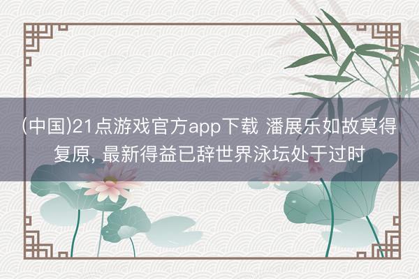 (中国)21点游戏官方app下载 潘展乐如故莫得复原， 最新得益已辞世界泳坛处于过时