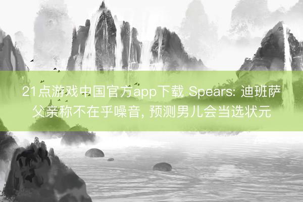 21点游戏中国官方app下载 Spears: 迪班萨父亲称不在乎噪音， 预测男儿会当选状元