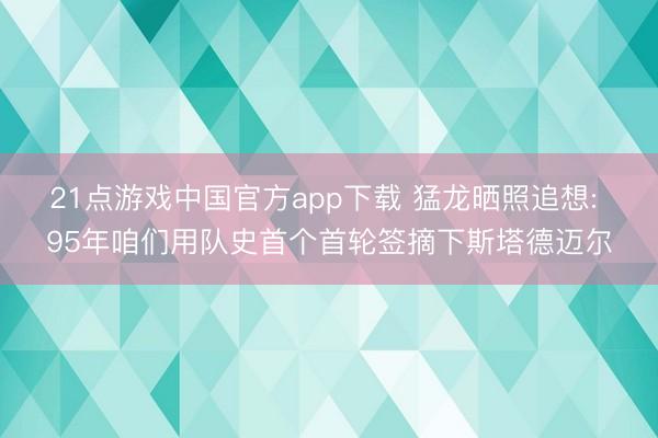 21点游戏中国官方app下载 猛龙晒照追想: 95年咱们用队史首个首轮签摘下斯塔德迈尔