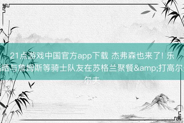 21点游戏中国官方app下载 杰弗森也来了! 乐福晒与詹姆斯等骑士队友在苏格兰聚餐&打高尔夫