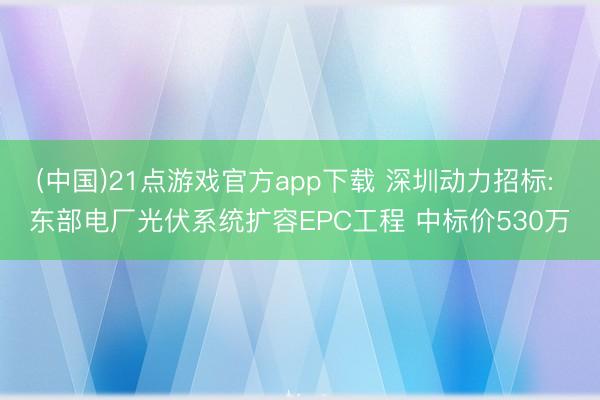 (中国)21点游戏官方app下载 深圳动力招标: 东部电厂光伏系统扩容EPC工程 中标价530万
