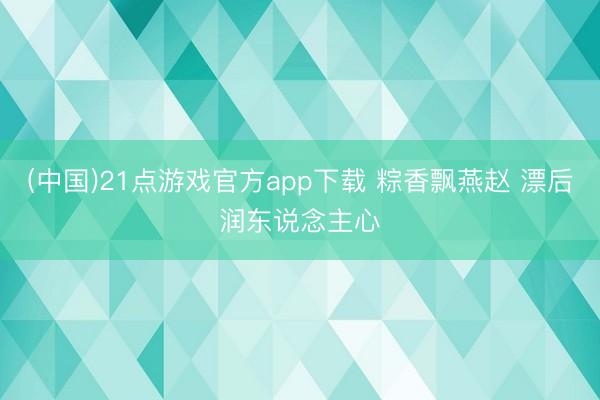 (中国)21点游戏官方app下载 粽香飘燕赵 漂后润东说念主心