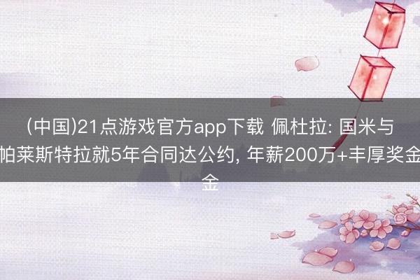 (中国)21点游戏官方app下载 佩杜拉: 国米与帕莱斯特拉就5年合同达公约， 年薪200万+丰厚奖金