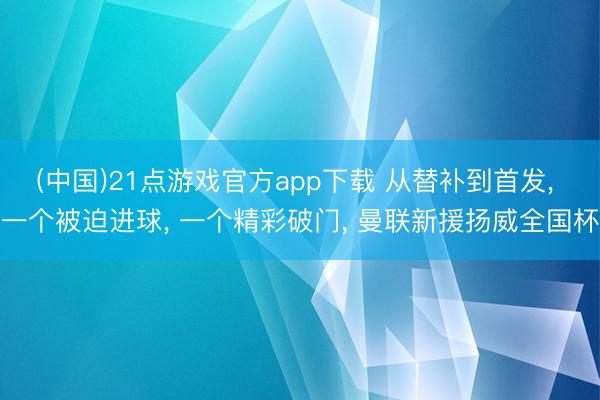 (中国)21点游戏官方app下载 从替补到首发， 一个被迫进球， 一个精彩破门， 曼联新援扬威全国杯