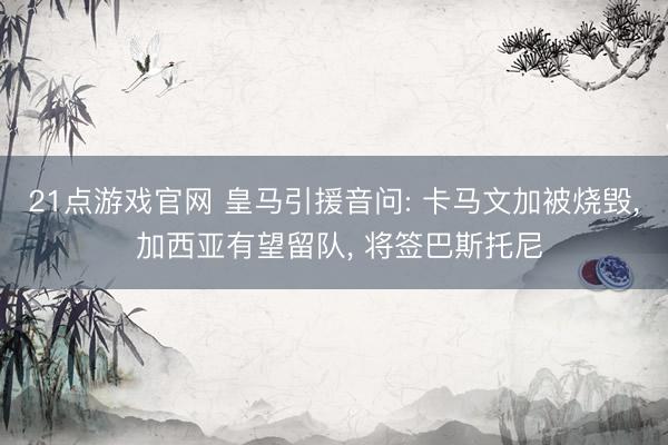21点游戏官网 皇马引援音问: 卡马文加被烧毁， 加西亚有望留队， 将签巴斯托尼