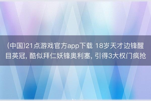 (中国)21点游戏官方app下载 18岁天才边锋醒目英冠， 酷似拜仁妖锋奥利塞， 引得3大权门疯抢