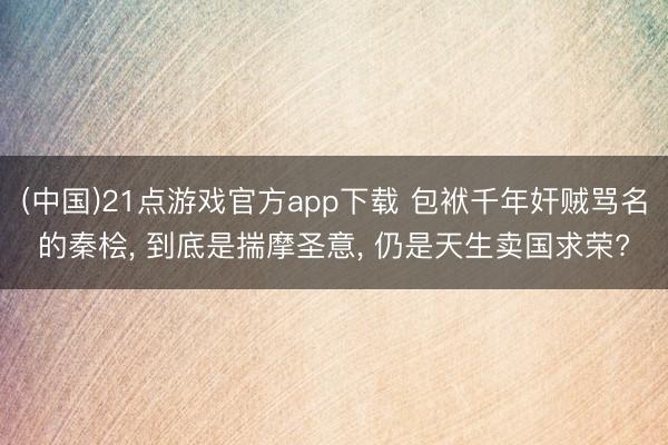 (中国)21点游戏官方app下载 包袱千年奸贼骂名的秦桧， 到底是揣摩圣意， 仍是天生卖国求荣?
