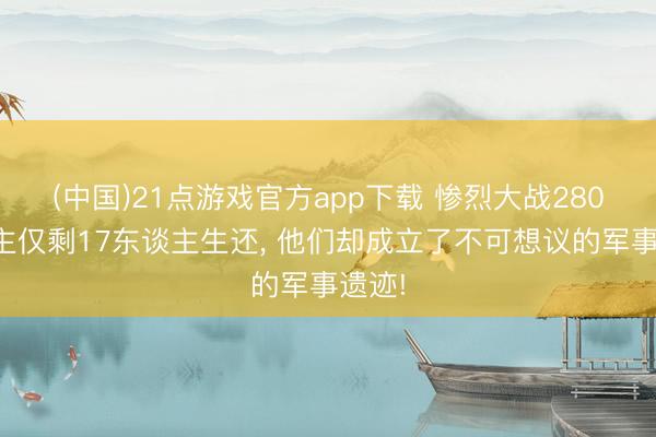 (中国)21点游戏官方app下载 惨烈大战280东谈主仅剩17东谈主生还, 他们却成立了不可想议的军事遗迹!