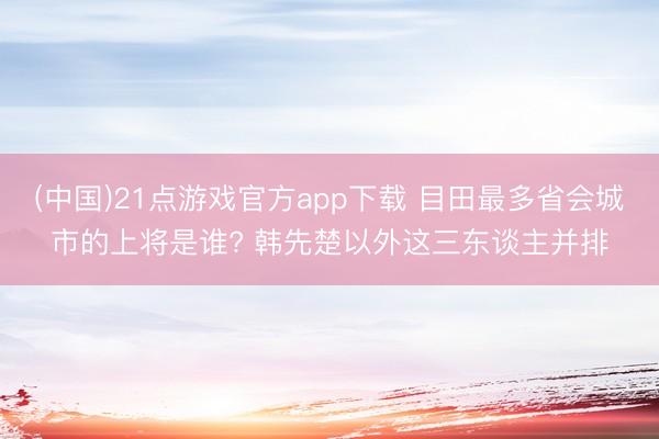 (中国)21点游戏官方app下载 目田最多省会城市的上将是谁? 韩先楚以外这三东谈主并排